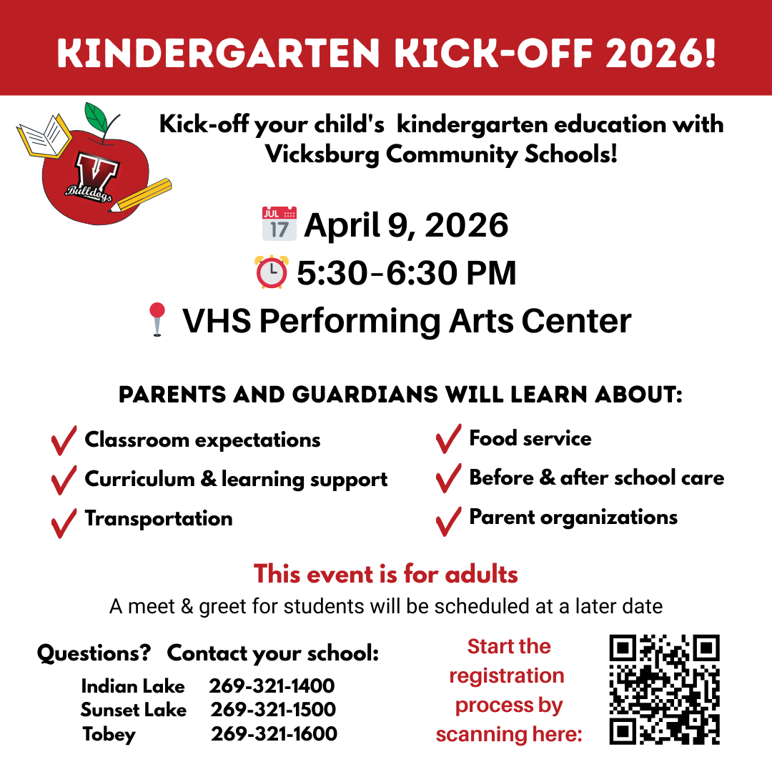 All three Vicksburg elementary schools will be hosting Kindergarten Kick-Off together on Thursday, April 9, 2026 in the Vicksburg High School Performing Arts Center from 5:30 to 6:30pm.  Parents and guardians can meet the teachers, learn about the curriculum, transportation, food service, parent organizations and before and after school care.  The Kindergart Kick-Off meeting is one step in the process to registering your child. Please follow the steps below:   Step One: please fill out this form. Once you fill out the form, additional information will be sent to you regarding the enrollment process.  All communications will be sent via the email you provided.